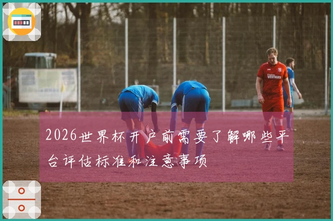 2026世界杯开户前需要了解哪些平台评估标准和注意事项