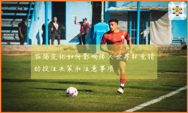 临场变化如何影响烽火世界杯竞猜的投注决策和注意事项