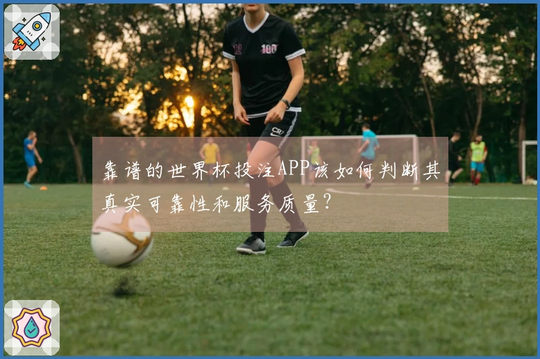 靠谱的世界杯投注APP该如何判断其真实可靠性和服务质量？